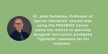 Image of John Palladio and text saying Dr. John Palladino, Professor of Special Education, shared that using the PROGRESS Center resources related to specially designed instruction prompted “lightbulb” moments for his students. 