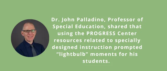 Image of John Palladio and text saying Dr. John Palladino, Professor of Special Education, shared that using the PROGRESS Center resources related to specially designed instruction prompted “lightbulb” moments for his students. 